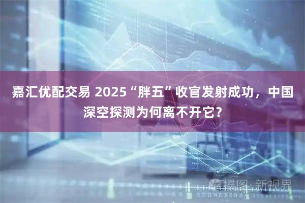 嘉汇优配交易 2025“胖五”收官发射成功，中国深空探测为何离不开它？
