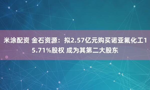 米涂配资 金石资源：拟2.57亿元购买诺亚氟化工15.71%股权 成为其第二大股东