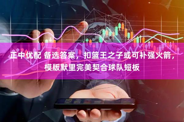 正中优配 备选答案，扣篮王之子或可补强火箭，模版默里完美契合球队短板