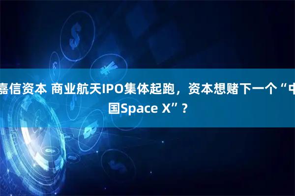 嘉信资本 商业航天IPO集体起跑，资本想赌下一个“中国Space X”？