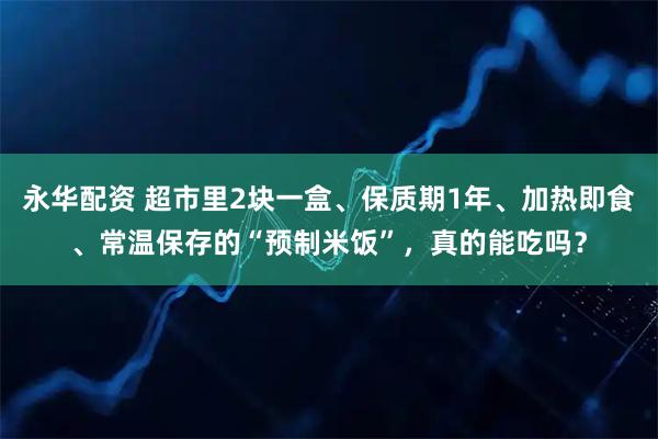 永华配资 超市里2块一盒、保质期1年、加热即食、常温保存的“预制米饭”，真的能吃吗？