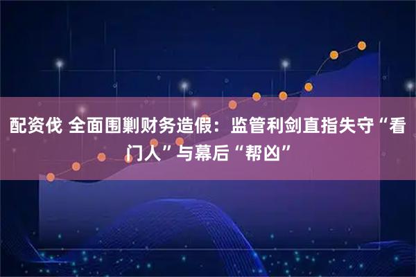配资伐 全面围剿财务造假：监管利剑直指失守“看门人”与幕后“帮凶”